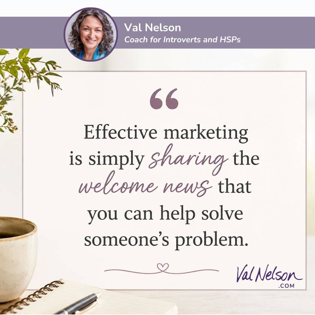 Quote from Val Nelson: Effective marketing is simply sharing the welcome news that you can help solve someone's problem." ValNelson.com, Coach for Introverts and HSPs