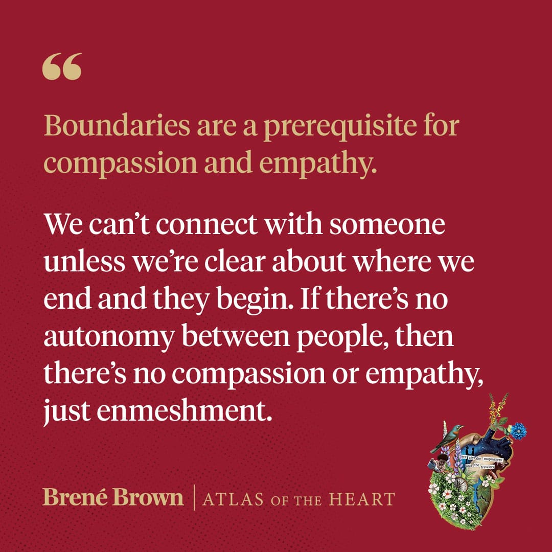 Quote from Brene Brown: Boundaries are a prerequisite for compassion and empathy. We can't connect with someone unless we're clear about where we end and they begin. If there's no autonomy between people, thenthere's no compassion or empathy." from her book, Atlas of the Heart