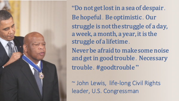Quote: Do not get lost in a sea of despair. Be hopeful. Be optimistic. Our struggle is not the struggle of a day, a week, a month, a year, it is the struggle of a lifetime. Never be afraid to make some noise and get in good trouble. Necessary trouble. #goodtrouble ~ John Lewis, life-long Civil Rights leader, U.S. Congressman